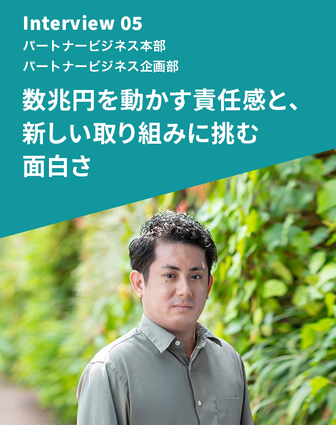 Interview 05 パートナービジネス本部 パートナービジネス企画部  数兆円を動かす責任感と、新しい取り組みに挑む面白さ
