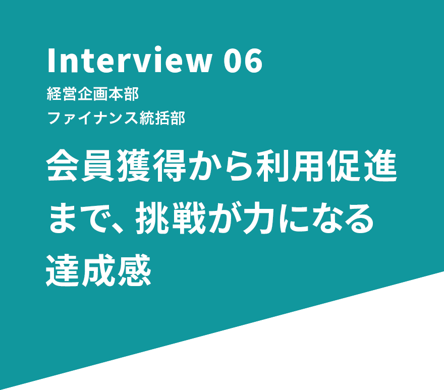 Interview 06 経営企画本部 ファイナンス統括部 会員獲得から利用促進まで、挑戦が力になる達成感