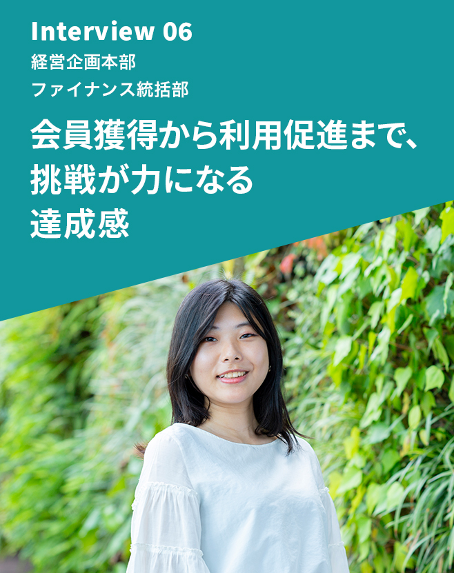 Interview 06 経営企画本部 ファイナンス統括部 会員獲得から利用促進まで、挑戦が力になる達成感