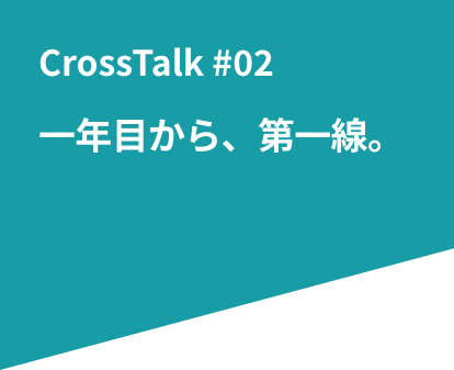 CrossTalk #02 一年目から、第一線。