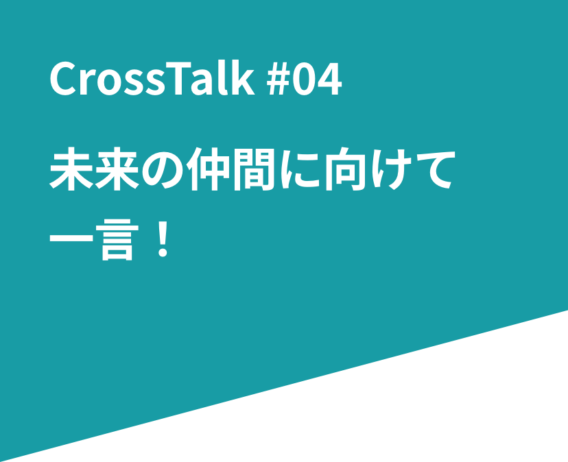 CrossTalk #04 未来の仲間に向けて一言！