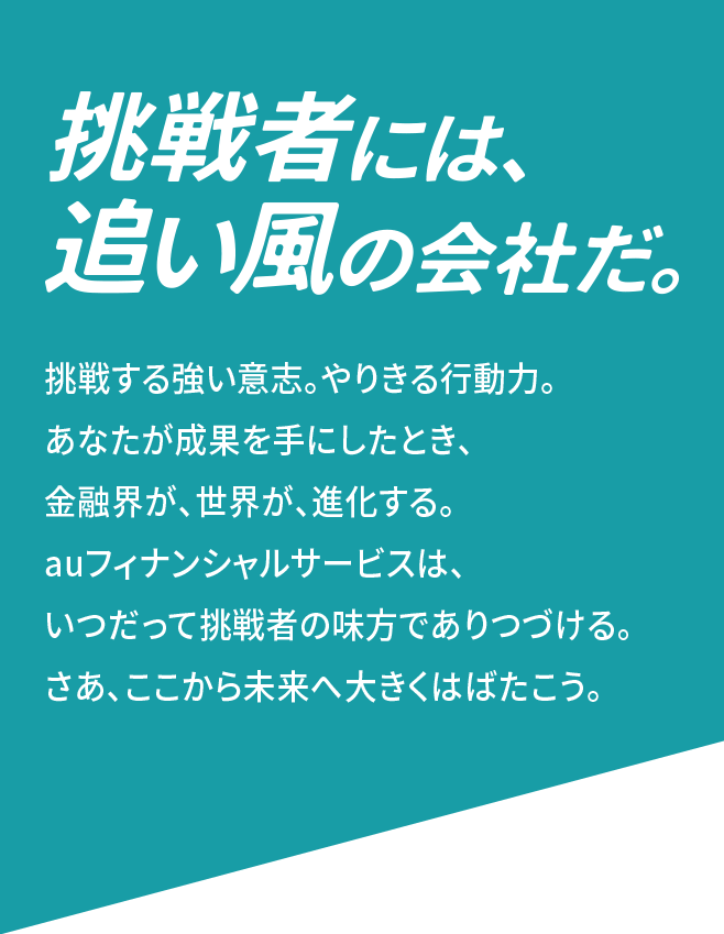 挑戦者には、追い風の会社だ 挑戦する強い意志。やりきる行動力。 あなたが成果を手にしたとき、金融界が、世界が、進化する。 auフィナンシャルサービスは、いつだって挑戦者の味方でありつづける。 さあ、ここから未来へ大きくはばたこう。