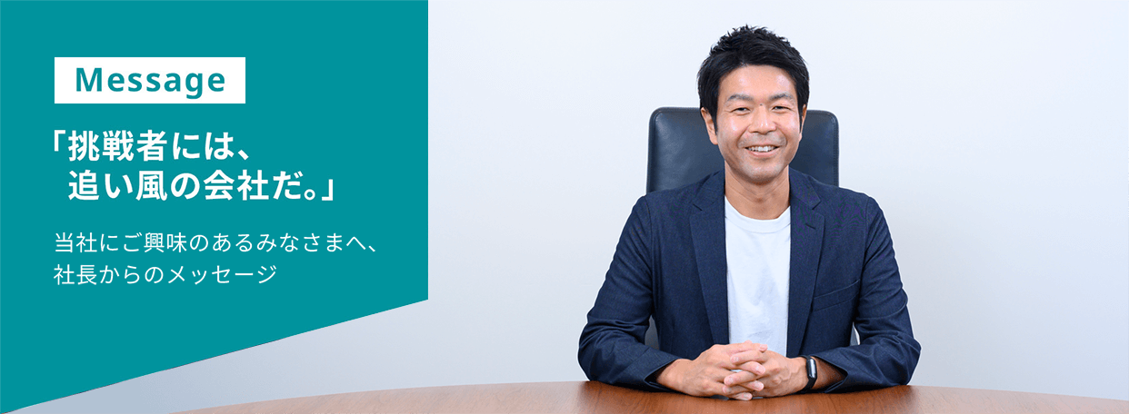 Message 「挑戦者には、追い風の会社だ。」当社にご興味のあるみなさまへ、社長からのメッセージ