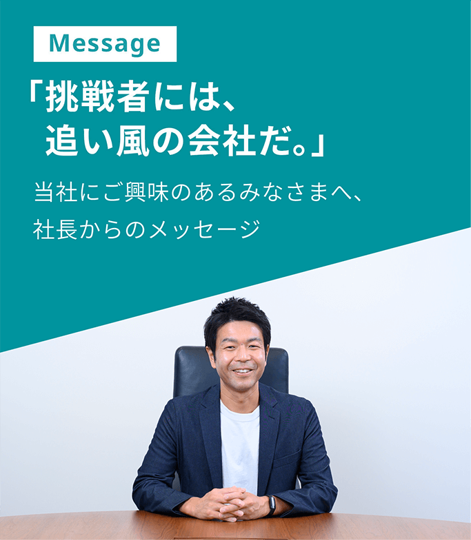 Message 「挑戦者には、追い風の会社だ。」当社にご興味のあるみなさまへ、社長からのメッセージ