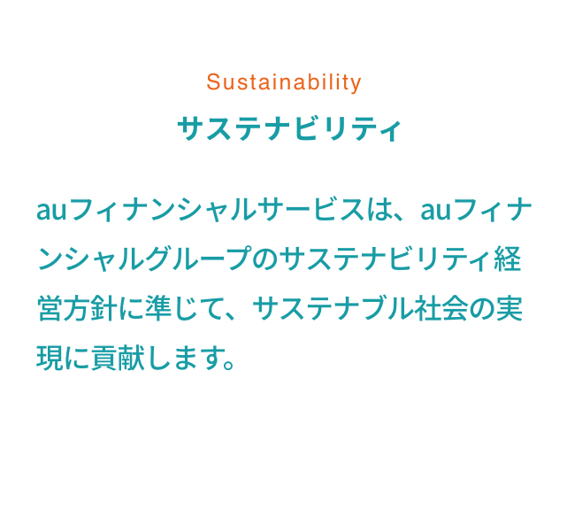 Sustainability サステナビリティ au フィナンシャルサービスは、au フィナンシャルグループのサステナビリティ経営方針に準じて、サステナブル社会の実現に貢献します。