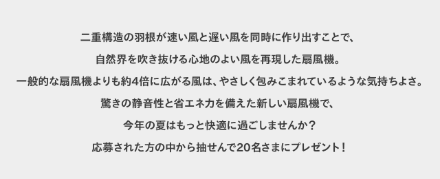 二重構造の羽根が速い風と遅い風を同時に作り出すことで、自然界を吹き抜ける心地のよい風を再現した扇風機。一般的な扇風機よりも約4倍に広がる風は、やさしく包みこまれているような気持ちよさ。驚きの静音性と省エネ力を備えた新しい扇風機で、今年の夏はもっと快適に過ごしませんか？応募された方の中から抽せんで20名さまにプレゼント！