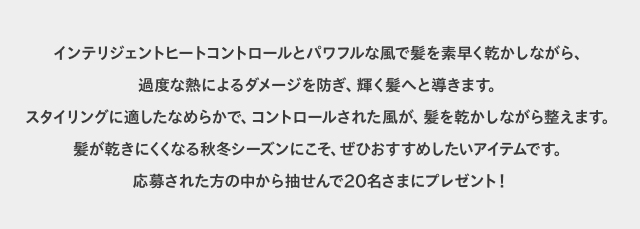 インテリジェントヒートコントロールとパワフルな風で髪を素早く乾かしながら、過度な熱によるダメージを防ぎ、輝く髪へと導きます。スタイリングに適したなめらかで、コントロールされた風が、髪を乾かしながら整えます。髪が乾きにくくなる秋冬シーズンにこそ、ぜひおすすめしたいアイテムです。応募された方の中から抽せんで20名さまにプレゼント！