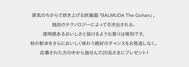 蒸気のちからで炊き上げる炊飯器「BALMUDA The Gohan」。独自のテクノロジーによって引き出される、透明感あるおいしさと抜けるような香りは格別です。秋の新米をさらにおいしく味わう絶好のチャンスをお見逃しなく。応募された方の中から抽せんで20名さまにプレゼント!