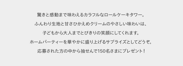 驚きと感動まで味わえるカラフルなロールケーキタワー。ふんわり生地と甘さひかえめクリームのやさしい味わいは、子どもから大人までとびきりの笑顔にしてくれます。ホームパーティーを華やかに盛り上げるサプライズとしてどうぞ。応募された方の中から抽せんで150名さまにプレゼント！