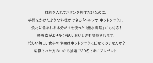 材料を入れてボタンを押すだけなのに、手間をかけたような料理ができる「ヘルシオ ホットクック」。食材に含まれる水分だけを使った「無水調理」にも対応！栄養素がより多く残り、おいしさも凝縮されます。忙しい毎日、食事の準備はホットクックに任せてみませんか？応募された方の中から抽選で20名さまにプレゼント！