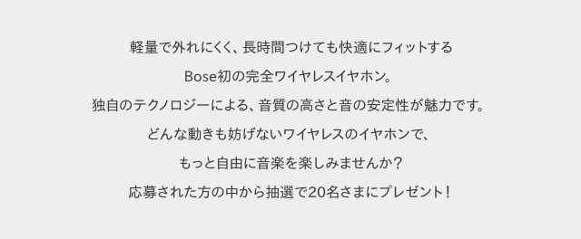 軽量で外れにくく、長時間つけても快適にフィットするBose初の完全ワイヤレスイヤホン。独自のテクノロジーによる、音質の高さと音の安定性が魅力です。どんな動きも妨げないワイヤレスのイヤホンで、もっと自由に音楽を楽しみませんか?応募された方の中から抽選で20名さまにプレゼント!