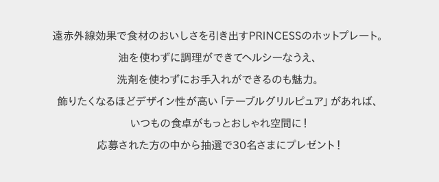 遠赤外線効果で食材のおいしさを引き出すPRINCESSのホットプレート。油を使わずに調理ができてヘルシーなうえ、洗剤を使わずにお手入れができるのも魅力。飾りたくなるほどデザイン性が高い「テーブルグリルピュア」があれば、いつもの食卓がもっとおしゃれ空間に！応募された方の中から抽選で30名さまにプレゼント！