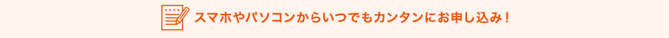 スマホやパソコンからいつでもカンタンにお申し込み！