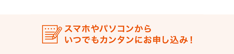 スマホやパソコンからいつでもカンタンにお申し込み！