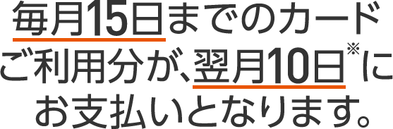 毎月15日までのカードご利用分が、翌月10日※にお支払いとなります。