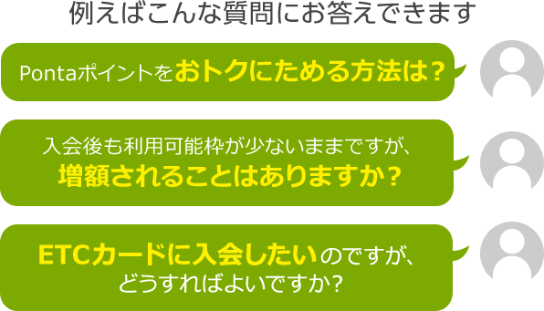 例えばこんな質問にお答えできます Pontaポイントをおトクにためる方法は？ 入会後も利用可能枠が少ないままですが、増額されることはありますか？ ETCカードに入会したいのですが、どうすればよいですか？