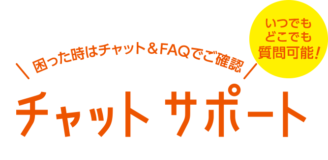 困った時はチャット&FAQでご確認 いつでもどこでも質問可能！ チャットサポート