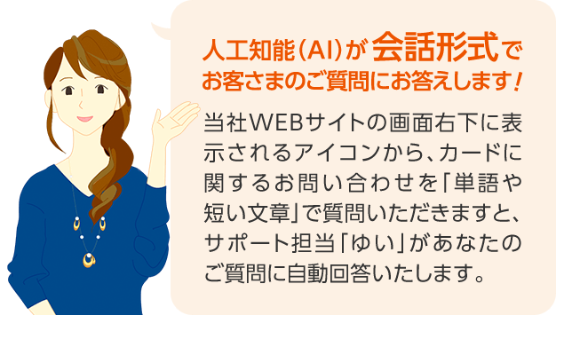 人工知能（AI）が会話形式でお客さまのご質問にお答えします！ 当社WEBサイトの画面右下に表示されるアイコンから、カードに関するお問い合わせを「単語や短い文章」で質問いただきますと、サポート担当「ゆい」があなたのご質問に自動回答いたします。