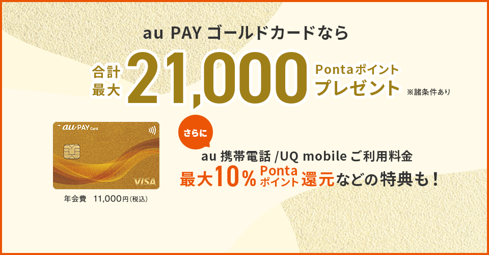 au PAY ゴールドカードなら合計最大21,000Pontaポイントプレゼント ※諸条件あり au携帯電話/UQ mobile ご利用料金 最大10%Pontaポイント還元などの特典も！ 年会費 11,000円（税込）