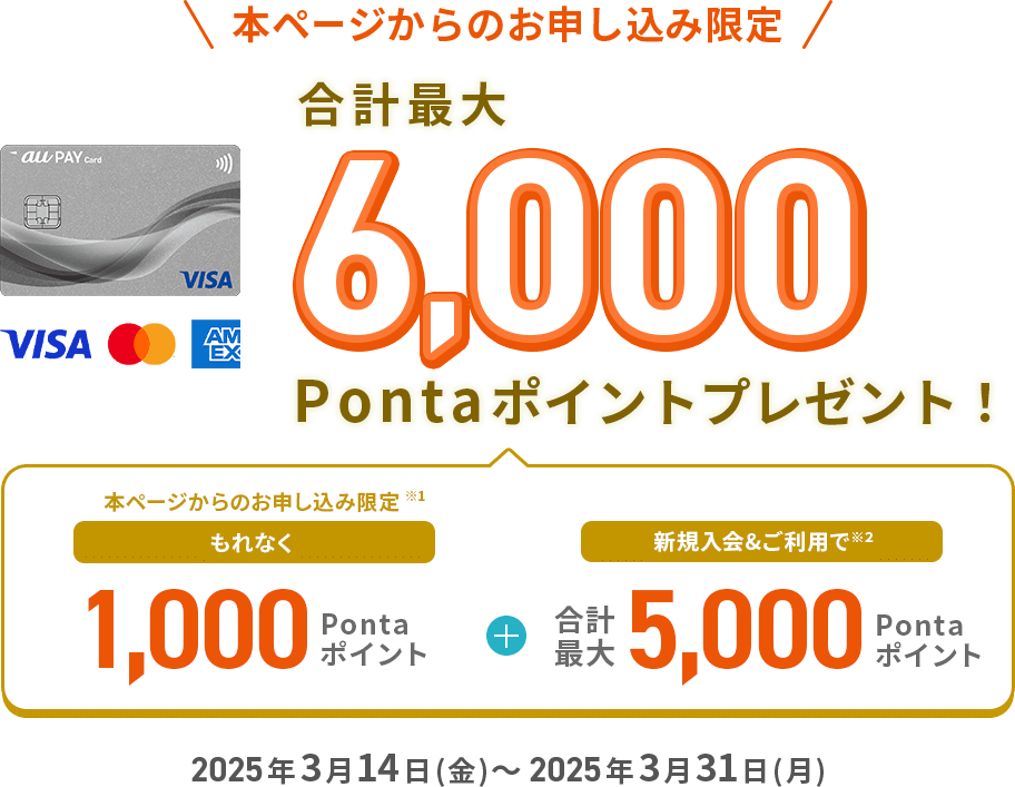 本ページからのお申し込み限定 合計最大6,000Pontaポイントプレゼント！ 本ページからのお申し込み限定※1 もれなく 1,000Pontaポイント + 新規入会&ご利用で※2 合計最大5,000Pontaポイント 2025年3月14日（金）～2025年3月31日（月）