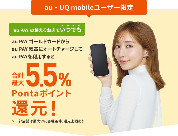 au・UQ mobileユーザー限定 au PAY の使えるお店でいつでも au PAY ゴールドカードからau PAY 残高にオートチャージしてau PAYを利用すると合計最大5.5%Pontaポイント還元！ ※一部店舗は最大5％、各種条件、還元上限あり