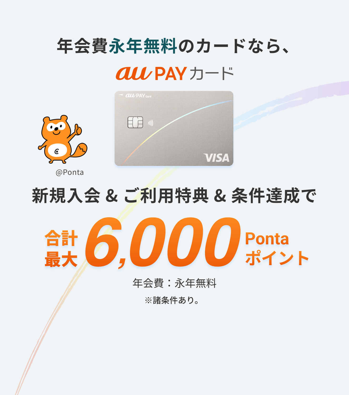 年会費永年無料のカードなら、新規入会&ご利用特典&条件達成で、合計最大6,000 Pontaポイント ※諸条件あり