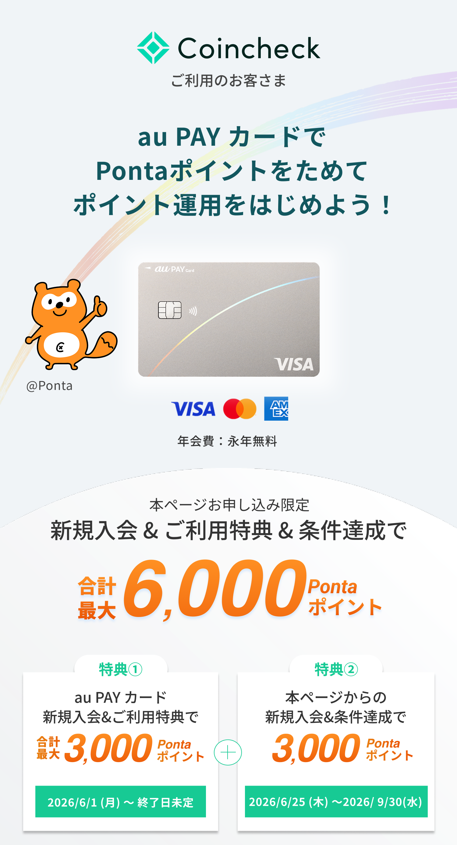 Coincheckご利用のお客さま au PAY カードでPontaポイントをためてポイント運用をはじめよう！本ページのお申し込み限定 新規入会&ご利用特典＆条件達成で合計最大6,000 Pontaポイント 特典①au PAY カード新規入会&ご利用特典で合計最大3,000Pontaポイント＋特典②本ページからの新規入会&条件達成で3,000Pontaポイント