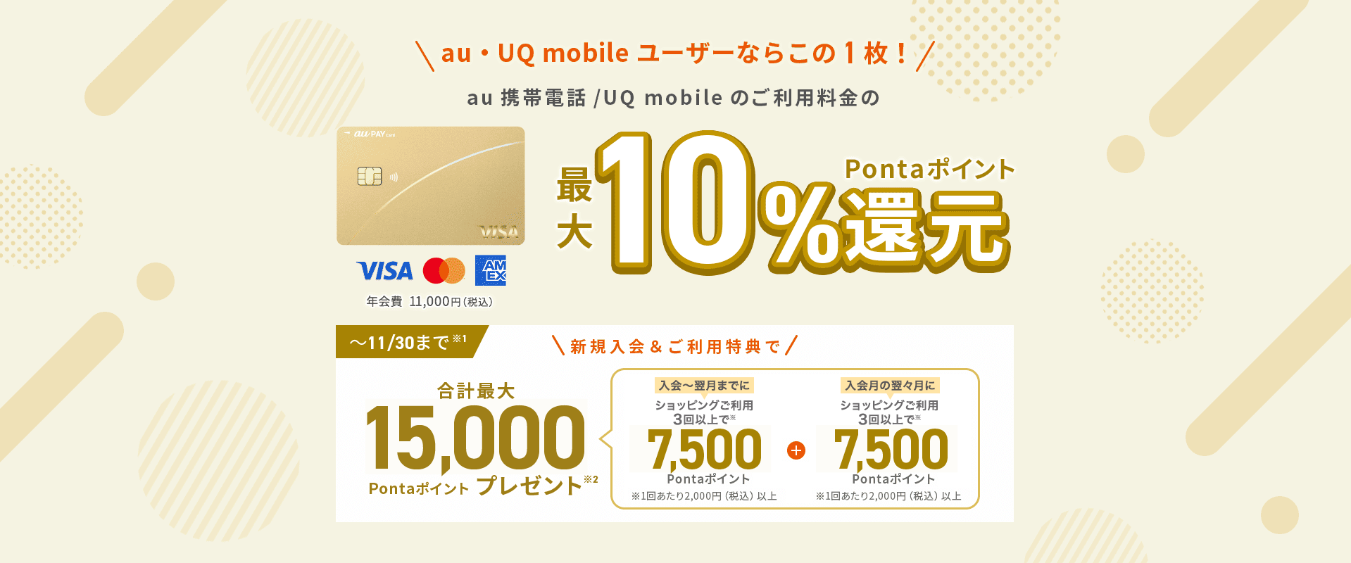 au・UQ mobile ユーザーならこの1枚！au 携帯電話/UQ mobileのご利用料金の最大10%Pontaポイント還元 年会費11,000円（税込）～11/30まで注意1 新規入会&ご利用特典で合計最大15,000Pontaポイントプレゼント注意2 入会～翌月までにショッピングご利用3回以上で注意 7,500Pontaポイント 注意 1回あたり2,000円（税込）以上 プラス 入会月の翌々月にショッピングご利用3回以上で注意 7,500Pontaポイント 注意 1回あたり2,000円（税込）以上