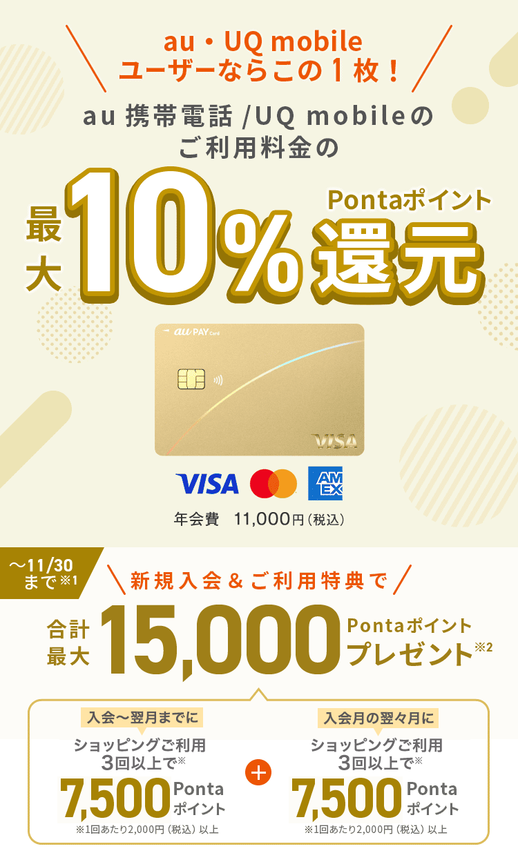 au・UQ mobile ユーザーならこの1枚！au 携帯電話/UQ mobileのご利用料金の最大10%Pontaポイント還元 年会費11,000円（税込）～11/30まで注意1 新規入会&ご利用特典で合計最大15,000Pontaポイントプレゼント注意2 入会～翌月までにショッピングご利用3回以上で注意 7,500Pontaポイント 注意 1回あたり2,000円（税込）以上 プラス 入会月の翌々月にショッピングご利用3回以上で注意 7,500Pontaポイント 注意 1回あたり2,000円（税込）以上