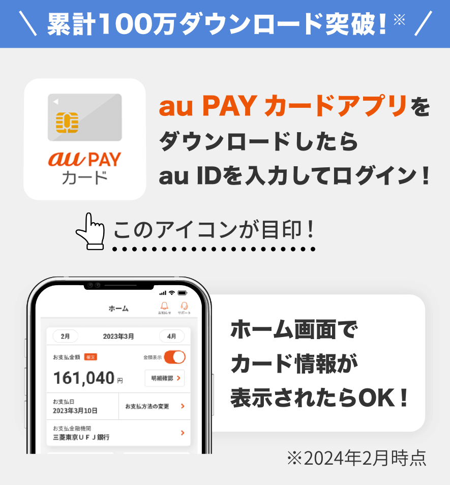 累計100万ダウンロード突破！※ au PAY カードアプリをダウンロードしたらau IDを入力してログイン！ ホーム画面でカード情報が表示されたらOK！ ※2024年2月時点
