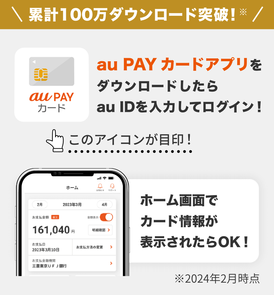 累計100万ダウンロード突破！※ au PAY カードアプリをダウンロードしたらau IDを入力してログイン！ ホーム画面でカード情報が表示されたらOK！ ※2024年2月時点