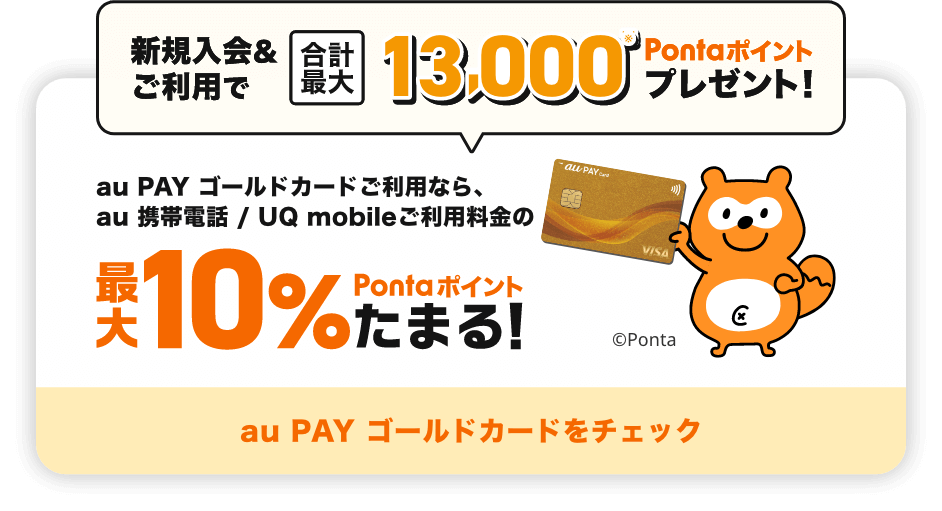 新規入会&ご利用で合計最大13,000Pontaポイントプレゼント！ au PAY ゴールドカードご利用なら、au 携帯電話 / UQ mobileご利用料金の最大10%Pontaポイントたまる！ au PAY ゴールドカードをチェック