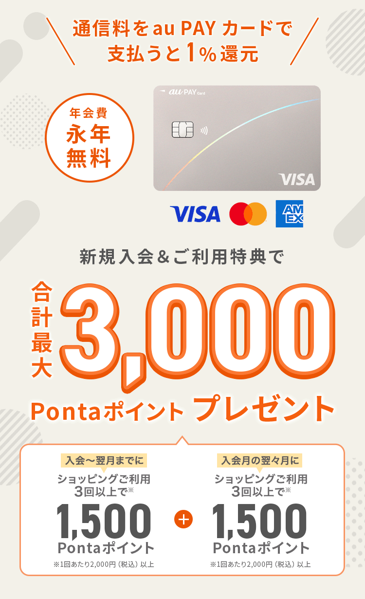 通信料をau PAY カードで支払うと1%還元。新規入会&ご利用特典で合計最大3,000Pontaポイントプレゼント（入会～翌月までにショッピングご利用3回以上で1,500Pontaポイント。1回あたり2,000円以上 + 入会月の翌々月にショッピングご利用3回以上で1,500Pontaポイント。1回あたり2,000円以上 ）年会費永年無料