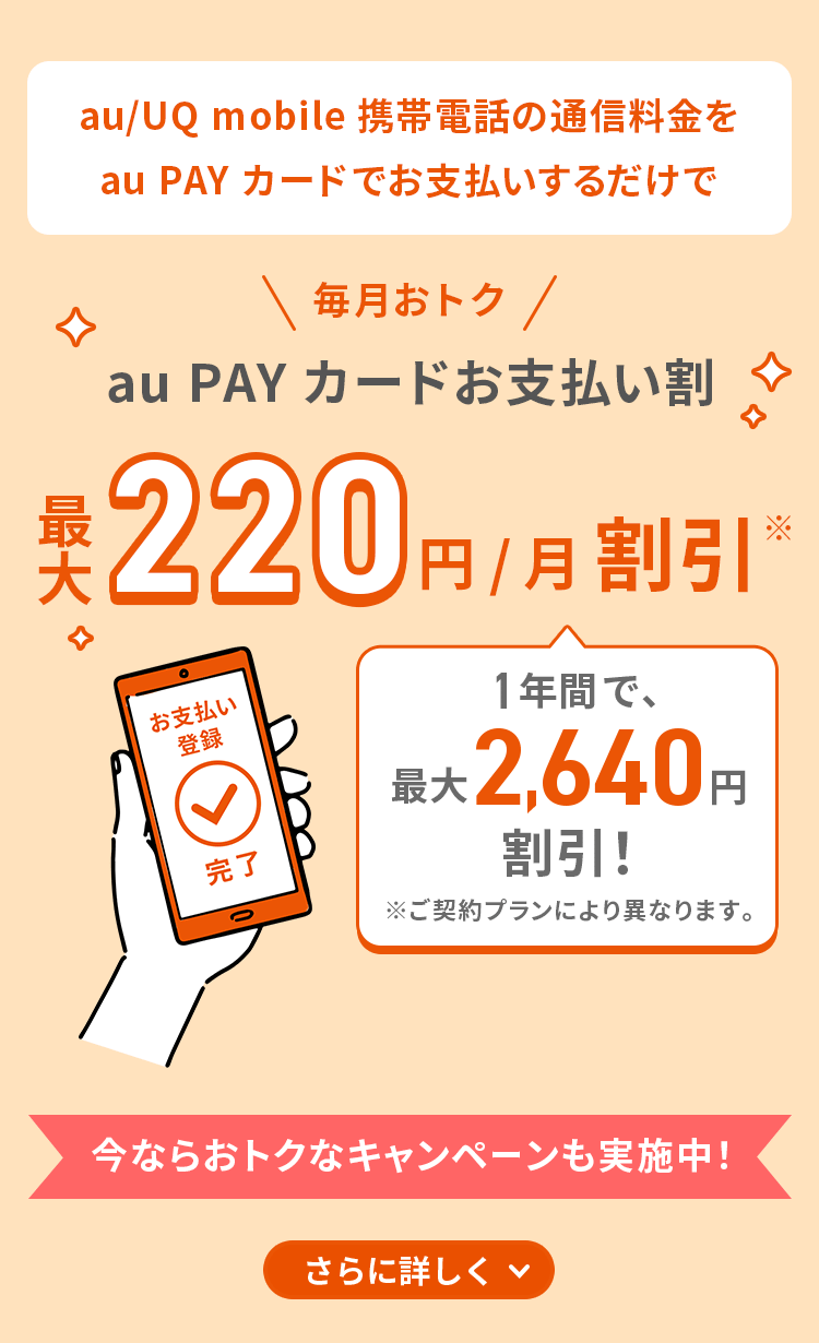 au/UQ mobile携帯電話の通信料金をau PAY カードでお支払いするだけで毎月おトク au PAYカードお支払い割 最大220円/月割引※ 1年間で、最大2,640円割引！ ※ご契約プランにより異なります。今ならおトクなキャンペーンも実施中！さらに詳しく