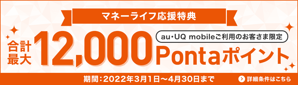 マネーライフ応援特典 au・UQご利用のお客さま限定 合計最大12,000Pontaポイント 期間：2022年3月1日～4月30日まで 詳細条件はこちら