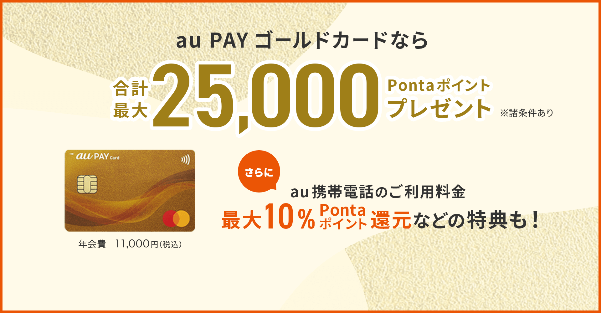 au PAY ゴールドカードなら合計最大25,000Pontaポイントプレゼント ※諸条件あり au携帯電話のご利用料金最大10%Pontaポイント還元などの特典も！ 年会費 11,000円（税込）