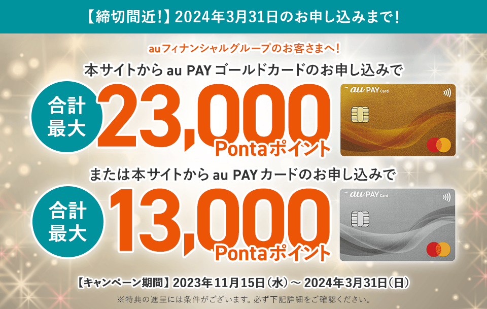 【締切間近！】2024年3月31日のお申し込みまで！ auフィナンシャルグループのお客さまへ！ 本サイトからau PAY ゴールドカードのお申し込みで合計最大23,000Pontaポイント または本サイトからau PAY カードのお申し込みで合計最大13,000Pontaポイント 【キャンペーン期間】2023年11月15日（水）〜2024年3月31日（日） ※特典の進呈には条件がございます。必ず下記詳細をご確認ください。
