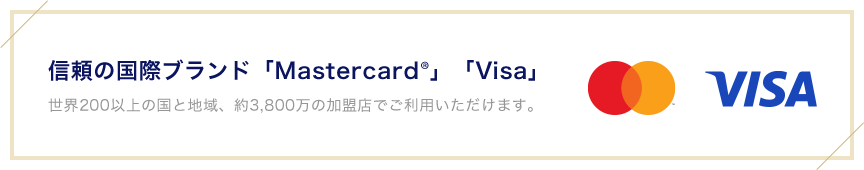 信頼の国際ブランド「Mastercard®」「Visa」 世界200以上の国と地域、約3,800万の加盟店でご利用いただけます