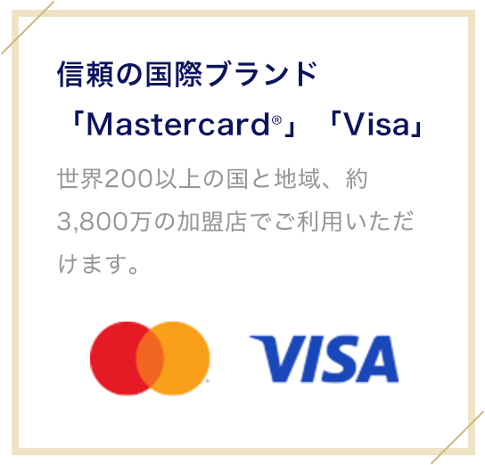 信頼の国際ブランド「Mastercard®」「Visa」 世界200以上の国と地域、約3,800万の加盟店でご利用いただけます