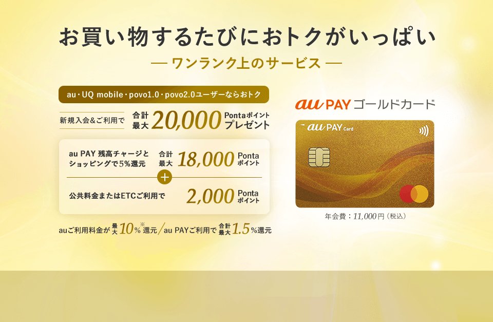 お買い物するたびにおトクがいっぱい ワンランク上のサービス au・UQ mobile・povo1.0・povo2.0ユーザーならおトク au PAY ゴールドカード 年会費:11,000円(税込) 新規入会&ご利用で合計最大20,000Pontaポイントプレゼント au PAY 残高チャージとショッピングで5%還元 合計最大18,000Pontaポイント + 公共料金またはETCご利用で2,000Pontaポイント auご利用料金が最大10%※還元 au PAYご利用で合計最大1.5%還元