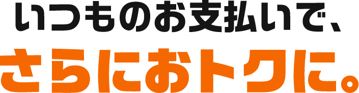 いつものお支払いで、さらにおトクに。