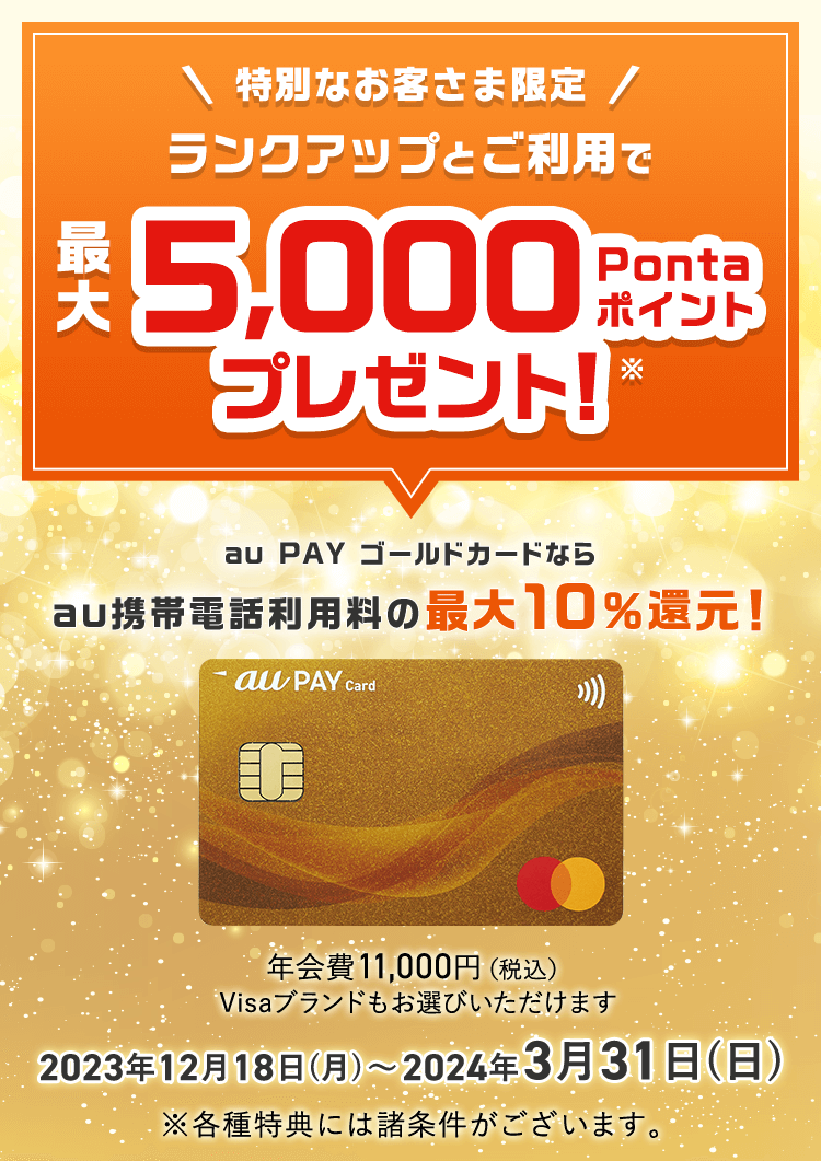 特別なお客さま限定 ランクアップとご利用で最大5,000Pontaポイントプレゼント！※ au PAY ゴールドカードならau携帯電話利用料の最大10%還元！ 年会費11,000円（税込） Visaブランドもお選びいただけます 2023年12月18日（月）〜2024年3月31日（日） ※各種特典には諸条件がございます。