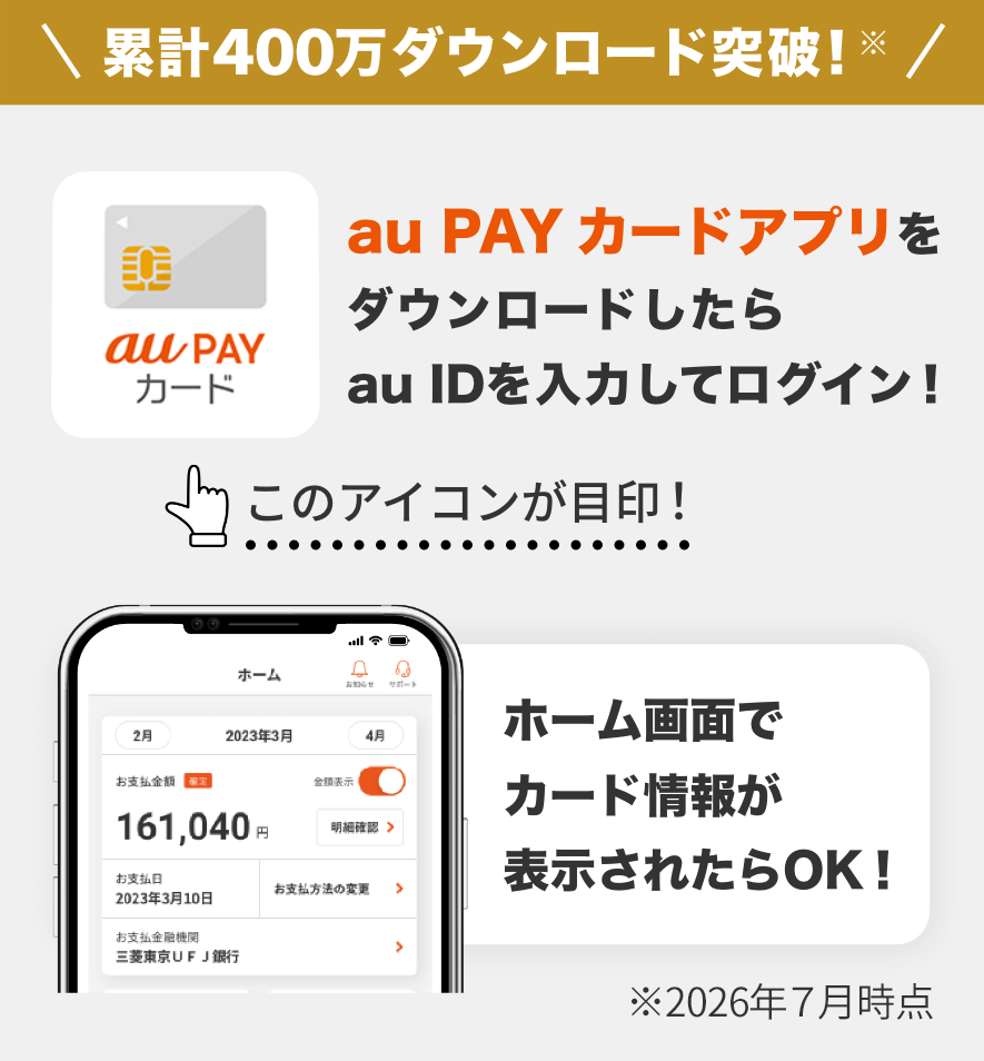 累計400万ダウンロード突破！※ au PAY カードアプリをダウンロードしたらau IDを入力してログイン！ ホーム画面でカード情報が表示されたらOK！ ※2026年7月時点