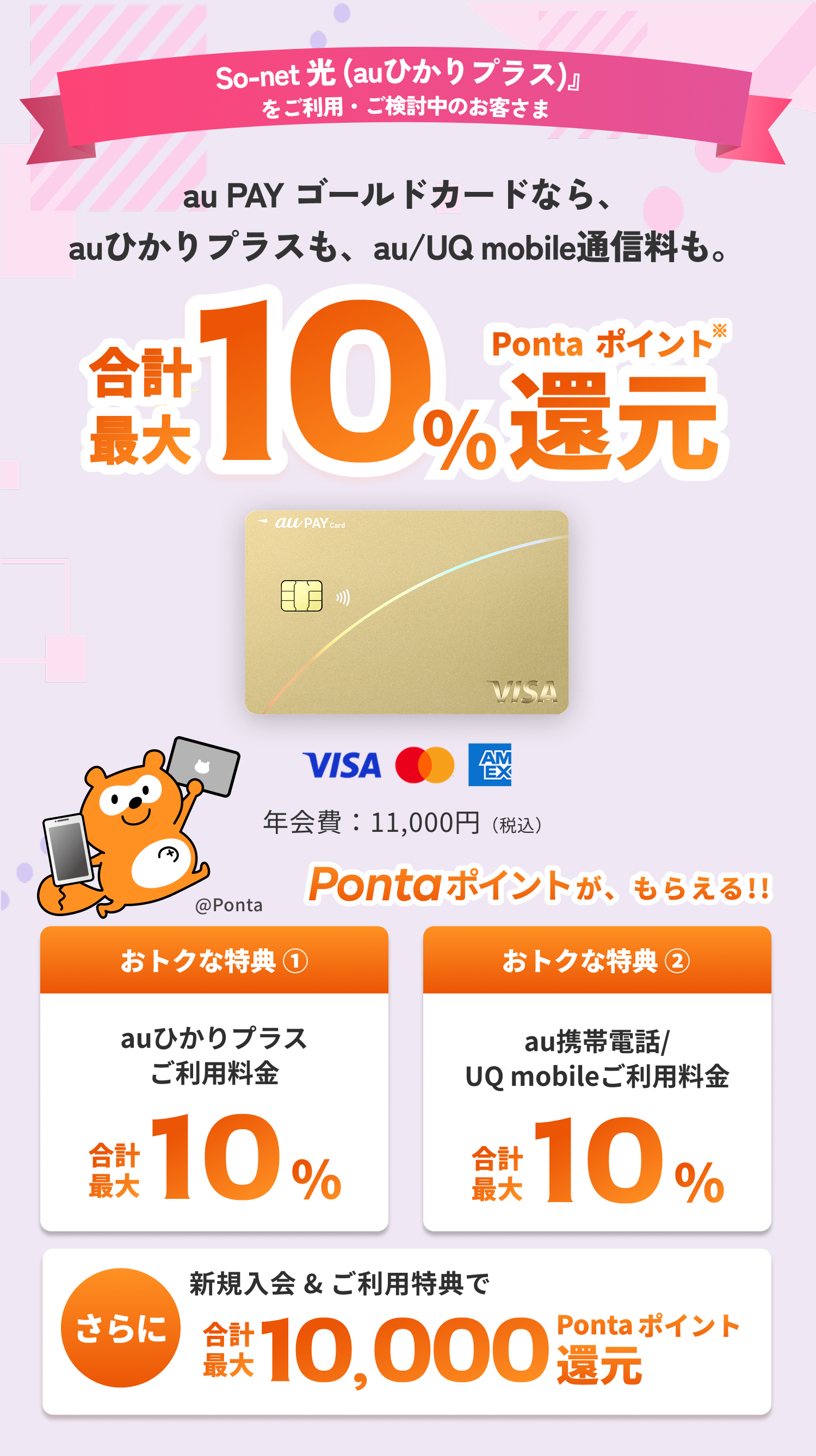So-net 光 (auひかりプラス)をご利用・ご検討中のお客さま au PAY ゴールドカードなら、auひかりプラスも、au/UQ mobile通信料も。合計最大10%Pontaポイント還元※ おトクな特典①auひかりプラスご利用料金合計最大10%おトクな特典②au携帯電話/UQ mobileご利用料金 合計最大10% さらに新規入会&ご利用特典で合計最大10,000Pontaポイント還元