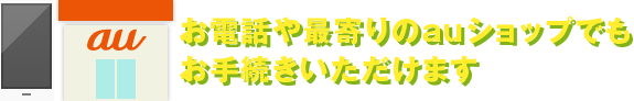 お電話や最寄りのauショップでもお手続きいただけます