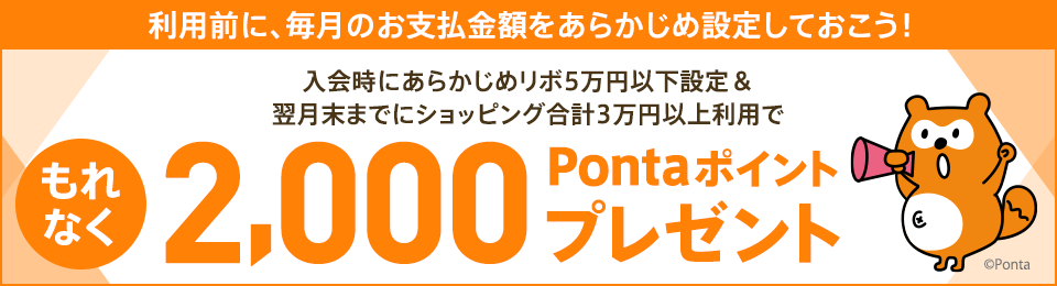 利用前に、毎月のお支払金額をあらかじめ設定しておこう! 入会時にあらかじめリボ5万円以下設定&翌月末までにショッピング合計3万円以上利用で もれなく2,000Pontaポイントプレゼント