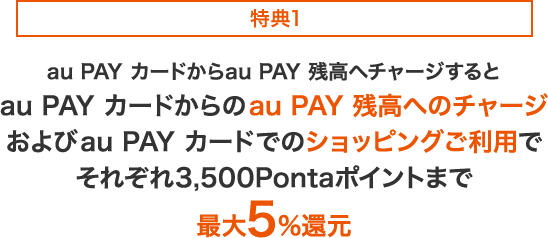 特典1 au PAY カードからau PAY 残高へチャージするとau PAY カードからのau PAY 残高へのチャージおよびau PAY カードでのショッピングご利用でそれぞれ3,500Pontaポイントまで最大5%還元
