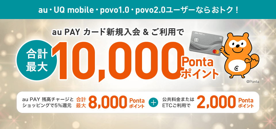 au・UQ mobile・povo1.0・povo2.0ユーザーならおトク！ au PAY カード新規入会&ご利用で合計最大10,000Pontaポイント au PAY 残高チャージとショッピングで5％還元 合計最大8,000Pontaポイント + 公共料金またはETCご利用で2,000Pontaポイント