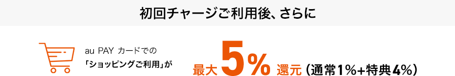 初回チャージご利用後、さらにau PAY カードでの「ショッピングご利用」が最大5%還元（通常1％+特典4％）