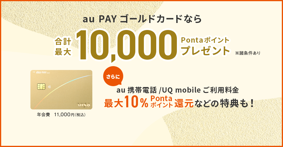 au PAY ゴールドカードなら合計最大10,000Pontaポイントプレゼント ※諸条件あり au携帯電話/UQ mobile ご利用料金 最大10%Pontaポイント還元などの特典も！ 年会費 11,000円（税込）